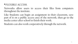 73
FLEXIBLE ACCESS.
Networks allow users to access their files from computers
throughout the institute.
Like Students can begin an assignment in their classroom, save
part of it on a public access area of the network, then go to the
media center after school to finish their work.
Students can also work cooperatively through the network.
 