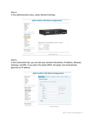 Step 4:
In the ​Administration​menu, select ​Network Settings​.
Step 5:
In the ​Connections​tab, you can edit your network information: ​IP address, Netmask,
Gateway​, and ​DNS​. If you select the option ​DHCP​, the player will automatically
generate an IP address.
AMX Tutorial PosterDigital 15
 