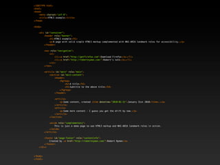 <!DOCTYPE html>
<html>
<head>
    <meta charset="utf-8">
    <title>HTML5 example</title>
</head>

<body>

    <div id="container">
        <header role="banner">
            <h1>HTML5 example</h1>
            <p>A page with valid simple HTML5 markup complemented with WAI-ARIA landmark roles for accessibility.</p>
        </header>

          <nav role="navigation">
              <ul>
                   <li><a href="http://getfirefox.com">Download Firefox</a></li>
                   <li><a href="http://robertnyman.com/">Robert's talk</a></li>
              </ul>
          </nav>

          <article id="main" role="main">
              <section id="main-content">
                  <header>
                      <hgroup>
                           <h2>A title</h2>
                           <h3>Subtitle to the above title</h3>
                      </hgroup>
                  </header>

                  <article>
                      <p>Some content, created <time datetime="2010-01-31">January 31st 2010</time>.</p>
                  </article>
                  <article>
                      <p>Some more content - I guess you get the drift by now.</p>
                  </article>
              </section>

              <aside role="complementary">
                  This is just a demo page to see HTML5 markup and WAI-ARIA landmark roles in action.
              </aside>
          </article>

        <footer id="page-footer" role="contentinfo">
            Created by <a href="http://robertnyman.com/">Robert Nyman</a>
        </footer>
    </div>



</body>
</html>
 