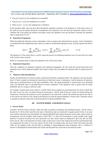 ISSN 2350-1022
International Journal of Recent Research in Mathematics Computer Science and Information Technology
Vol. 4, Issue 1, pp: (23-29), Month: April 2017 – September 2017, Available at: www.paperpublications.org
Page | 25
Paper Publications
 If mi,j(t) pi,j(t).si,j(t), the sampling test is acceptable.
 If pi,j(t).si,j(t) < mi,j(t), the sampling test is normal.
 When mi,j(t) ( ) the sampling test is misbehave
In the reputation table, entry has been done through the reputation evaluation as the Equation (1.1) has shown above. If
the node get loss the packet during the communication the reputation score has been get decreased. Based on above
condition and if the packet get transfer successfully means the reputation score get increased. Normally the reputation
value is range from 0 to 255.
D. Reputation Propagation:
While forwarding the data from source to destination, it has to improve the attack detection accuracy. Score of reputation
is calculated from the neighboring nodes which are called as Second-hand reputation scores. And the equation has shown
below.
( ) ∑
∑
( ) ∑
∑
( ) ( )
The Equation (1.2) has shown above is used to repeat the process of calculating reputation score for each and every nodes
in the wireless sensor network.
Where is a penalty factor to reduce the reputation score of the sensor nodes
E. Reputation Integration:
After the completion of reputation integration and reputation propagation, the first hand and second hand short term
reputation score will be integrated together and assign as single entry and update the reputation table in regular period of
time.
F. Malicious Nodes Identification:
Finally, the identification of malicious nodes is performed with help of reputation table. The reputation value get decrease
from 2 if there is packet loss during the transmission of data from source to destination. And the detection of malicious
nodes can be performed based on the attack probability value. The attack probability is assign based on the threshold
value. The threshold value is calculated based on iterative algorithm. If the reputation value is greater than the attack
probability then it is assign as malicious node.
For example: Consider three sensor nodes S, A and B. Where the ten packets are transmitted from S to both A and B. But
the node A has loss only one packet during the transmission. And the node B has loss nearly five packet during the
transmission. Therefore the normal loss rate is calculated for the node both A and B. The normal loss rate for the node A
is 10% and for the node B is 50%. Based on the historical records the attack probability is fixed as 20%. Therefore node B
is assigned as malicious nodes due to the dissatisfaction of attack probability value.
III. SYSTEM MODEL AND DESIGN GOALS
A. Network Model:
Consider a Wireless Sensor Network, where the nodes are placed in randomly and distributed manner. And the node is
denoted by N. On the other hand the sink node or destination node are monitored in regular period of time in an open
areas And the information are transmitted to the sink through Multi-hop routing among the sensor nodes. Sensor nodes are
communicate with the neighbor nodes based on IEEE 802.11 p. Since the environment is using unstable radio signal
therefore it increases the packet loss rate exponential over time. Sensor nodes are deployed in open area like war field,
forest area etc. Due to the placement of sensor nodes in open area it causes lack of physical protection and therefore they
can compromise the nodes in very easy manner. By the study of existing works, the sensor nodes will monitor the data
traffic for the neighbor nodes with the help of watchdog or acknowledgement based techniques. But it is difficult to
monitor or distinguish the normal packet loss of data and the packet loss occur due to the malicious nodes.
 