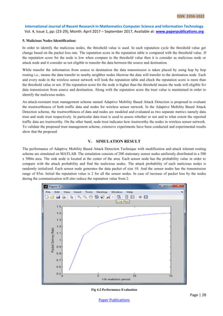 ISSN 2350-1022
International Journal of Recent Research in Mathematics Computer Science and Information Technology
Vol. 4, Issue 1, pp: (23-29), Month: April 2017 – September 2017, Available at: www.paperpublications.org
Page | 28
Paper Publications
5. Malicious Nodes Identification:
In order to identify the malicious nodes, the threshold value is used. In each reputation cycle the threshold value get
change based on the packet loss rate. The reputation score in the reputation table is compared with the threshold value. If
the reputation score for the node is low when compare to the threshold value then it is consider as malicious node or
attack node and it consider as not eligible to transfer the data between the source and destination.
While transfer the information from source to destination the data transmission is taken placed by using hop by hop
routing i.e., means the data transfer to nearby neighbor nodes likewise the data will transfer to the destination node. Each
and every node in the wireless sensor network will look the reputation table and check the reputation score is more than
the threshold value or not. If the reputation score for the node is higher than the threshold means the node will eligible for
data transmission from source and destination. Along with the reputation score the trust value is maintained in order to
identify the malicious nodes.
An attack-resistant trust management scheme named Adaptive Mobility Based Attack Detection is proposed to evaluate
the trustworthiness of both traffic data and nodes for wireless sensor network. In the Adaptive Mobility Based Attack
Detection scheme, the trustworthiness of data and nodes are modeled and evaluated as two separate metrics namely data
trust and node trust respectively. In particular data trust is used to assess whether or not and to what extent the reported
traffic data are trustworthy. On the other hand, node trust indicates how trustworthy the nodes in wireless sensor network.
To validate the proposed trust management scheme, extensive experiments have been conducted and experimental results
show that the proposed
V. SIMULATION RESULT
The performance of Adaptive Mobility Based Attack Detection Technique with modification and attack tolerant routing
scheme are simulated on MATLAB. The simulation consists of 200 stationary sensor nodes uniformly distributed in a 500
x 500m area. The sink node is located at the center of the area. Each sensor node has the probability value in order to
compare with the attack probability and find the malicious nodes. The attack probability of each malicious nodes is
randomly initialized. Each sensor node generates the data packet of size 10. And the sensor nodes has the transmission
range of 85m. Initial the reputation value is 2 for all the sensor nodes. In case of increase of packet loss by the nodes
during the communication will also reduce the reputation value from 2.
Fig 4.2 Performance Evaluation
 