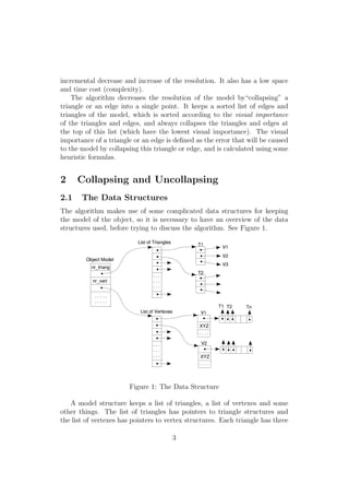 incremental decrease and increase of the resolution. It also has a low space
and time cost (complexity).
    The algorithm decreases the resolution of the model by“collapsing” a
triangle or an edge into a single point. It keeps a sorted list of edges and
triangles of the model, which is sorted according to the visual importance
of the triangles and edges, and always collapses the triangles and edges at
the top of this list (which have the lowest visual importance). The visual
importance of a triangle or an edge is deﬁned as the error that will be caused
to the model by collapsing this triangle or edge, and is calculated using some
heuristic formulas.


2     Collapsing and Uncollapsing
2.1    The Data Structures
The algorithm makes use of some complicated data structures for keeping
the model of the object, so it is necessary to have an overview of the data
structures used, before trying to discuss the algorithm. See Figure 1.




                       Figure 1: The Data Structure

   A model structure keeps a list of triangles, a list of vertexes and some
other things. The list of triangles has pointers to triangle structures and
the list of vertexes has pointers to vertex structures. Each triangle has three

                                      3
 