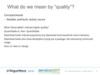 © 2017 Rogue Wave Software, Inc. All Rights Reserved. 18
What do we mean by “quality”?
Concepts/words
• Reliable, well-built, tested, secure
What “observables” indicate higher quality?
Quantifiable vs. Non- Quantifiable
Download totals indicate popularity, but download trend would be more indicative.
Download totals also show developers trying out a package, not necessarily continued
usage.
Stars or Likes or ratings
 