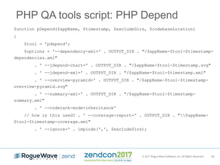 © 2017 Rogue Wave Software, Inc. All Rights Reserved. 28
PHP QA tools script: PHP Depend
function pDepend($appName, $timestamp, $excludeDirs, $codebaseLocation)
{
$tool = 'pdepend';
$options = '--dependency-xml=' . OUTPUT_DIR . "/$appName-$tool-$timestamp-
dependencies.xml"
. ' --jdepend-chart=' . OUTPUT_DIR . "/$appName-$tool-$timestamp.svg"
. ' --jdepend-xml=' . OUTPUT_DIR . "/$appName-$tool-$timestamp.xml"
. ' --overview-pyramid=' . OUTPUT_DIR . "/$appName-$tool-$timestamp-
overview-pyramid.svg"
. ' --summary-xml=' . OUTPUT_DIR . "/$appName-$tool-$timestamp-
summary.xml"
. ' --coderank-mode=inheritance'
// how is this used? . ' --coverage-report=' . OUTPUT_DIR . "$appName-
$tool-$timestamp-coverage.xml"
. ' --ignore=' . implode(',', $excludeDirs);
 