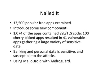 Nailed	
  It	
  
•  13,500	
  popular	
  free	
  apps	
  examined.	
  	
  
•  Introduce	
  some	
  new	
  component.	
  
•  1,074	
  of	
  the	
  apps	
  contained	
  SSL/TLS	
  code.	
  100	
  
   cherry	
  picked	
  apps	
  resulted	
  in	
  41	
  vulnerable	
  
   apps	
  gathering	
  a	
  large	
  variety	
  of	
  sensiAve	
  
   data.	
  
•  Banking	
  and	
  personal	
  data	
  is	
  sensiAve,	
  and	
  
   suscepAble	
  to	
  the	
  apacks.	
  
•  Using	
  MalloDroid	
  with	
  Androguard.	
  
 