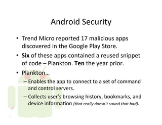 Android	
  Security	
  
•  Trend	
  Micro	
  reported	
  17	
  malicious	
  apps	
  
   discovered	
  in	
  the	
  Google	
  Play	
  Store.	
  
•  Six	
  of	
  these	
  apps	
  contained	
  a	
  reused	
  snippet	
  
   of	
  code	
  –	
  Plankton.	
  Ten	
  the	
  year	
  prior.	
  
•  Plankton…	
  
    –  Enables	
  the	
  app	
  to	
  connect	
  to	
  a	
  set	
  of	
  command	
  
       and	
  control	
  servers.	
  
    –  Collects	
  user’s	
  browsing	
  history,	
  bookmarks,	
  and	
  
       device	
  informaAon	
  (that	
  really	
  doesn’t	
  sound	
  that	
  bad).	
  
 