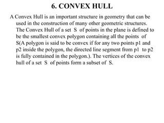 6. CONVEX HULL
A Convex Hull is an important structure in geometry that can be
used in the construction of many other geometric structures.
The Convex Hull of a set S of points in the plane is defined to
be the smallest convex polygon containing all the points of
S(A polygon is said to be convex if for any two points p1 and
p2 inside the polygon, the directed line segment from p1 to p2
is fully contained in the polygon.). The vertices of the convex
hull of a set S of points form a subset of S.
 