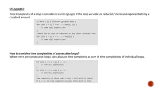 O(LogLogn):
Time Complexity of a loop is considered as O(LogLogn) if the loop variables is reduced / increased exponentially by a
constant amount.
How to combine time complexities of consecutive loops?
When there are consecutive loops, we calculate time complexity as sum of time complexities of individual loops.
 