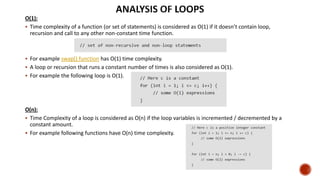 O(1):
 Time complexity of a function (or set of statements) is considered as O(1) if it doesn’t contain loop,
recursion and call to any other non-constant time function.
 For example swap() function has O(1) time complexity.
 A loop or recursion that runs a constant number of times is also considered as O(1).
 For example the following loop is O(1).
O(n):
 Time Complexity of a loop is considered as O(n) if the loop variables is incremented / decremented by a
constant amount.
 For example following functions have O(n) time complexity.
 