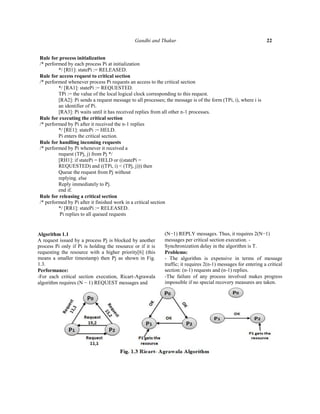 Gandhi and Thakur

22

Rule for process initialization
/* performed by each process Pi at initialization
*/ [RI1]: statePi := RELEASED.
Rule for access request to critical section
/* performed whenever process Pi requests an access to the critical section
*/ [RA1]: statePi := REQUESTED.
TPi := the value of the local logical clock corresponding to this request.
[RA2]: Pi sends a request message to all processes; the message is of the form (TPi, i), where i is
an identifier of Pi.
[RA3]: Pi waits until it has received replies from all other n-1 processes.
Rule for executing the critical section
/* performed by Pi after it received the n-1 replies
*/ [RE1]: statePi := HELD.
Pi enters the critical section.
Rule for handling incoming requests
/* performed by Pi whenever it received a
request (TPj, j) from Pj */
[RH1]: if statePi = HELD or ((statePi =
REQUESTED) and ((TPi, i) < (TPj, j))) then
Queue the request from Pj without
replying. else
Reply immediately to Pj.
end if.
Rule for releasing a critical section
/* performed by Pi after it finished work in a critical section
*/ [RR1]: statePi := RELEASED.
Pi replies to all queued requests

Algorithm 1.1
A request issued by a process Pj is blocked by another
process Pi only if Pi is holding the resource or if it is
requesting the resource with a higher priority[6] (this
means a smaller timestamp) then Pj as shown in Fig.
1.3.
Performance:
-For each critical section execution, Ricart-Agrawala
algorithm requires (N − 1) REQUEST messages and

(N−1) REPLY messages. Thus, it requires 2(N−1)
messages per critical section execution. Synchronization delay in the algorithm is T.
Problems:
- The algorithm is expensive in terms of message
traffic; it requires 2(n-1) messages for entering a critical
section: (n-1) requests and (n-1) replies.
-The failure of any process involved makes progress
impossible if no special recovery measures are taken.

 