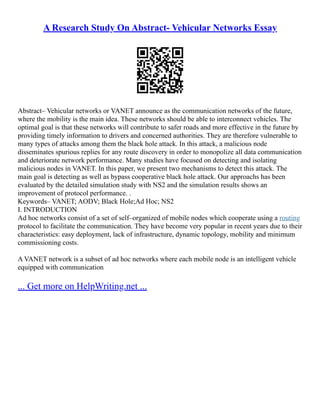 A Research Study On Abstract- Vehicular Networks Essay
Abstract– Vehicular networks or VANET announce as the communication networks of the future,
where the mobility is the main idea. These networks should be able to interconnect vehicles. The
optimal goal is that these networks will contribute to safer roads and more effective in the future by
providing timely information to drivers and concerned authorities. They are therefore vulnerable to
many types of attacks among them the black hole attack. In this attack, a malicious node
disseminates spurious replies for any route discovery in order to monopolize all data communication
and deteriorate network performance. Many studies have focused on detecting and isolating
malicious nodes in VANET. In this paper, we present two mechanisms to detect this attack. The
main goal is detecting as well as bypass cooperative black hole attack. Our approachs has been
evaluated by the detailed simulation study with NS2 and the simulation results shows an
improvement of protocol performance. .
Keywords– VANET; AODV; Black Hole;Ad Hoc; NS2
I. INTRODUCTION
Ad hoc networks consist of a set of self–organized of mobile nodes which cooperate using a routing
protocol to facilitate the communication. They have become very popular in recent years due to their
characteristics: easy deployment, lack of infrastructure, dynamic topology, mobility and minimum
commissioning costs.
A VANET network is a subset of ad hoc networks where each mobile node is an intelligent vehicle
equipped with communication
... Get more on HelpWriting.net ...
 