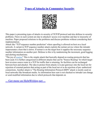 Types of Attacks in Comnputer Security
This paper is presenting types of attacks in security of TCP/IP protocol and also defense to security
problems. Flaws in such system are due to attackers' access over machine and due to insecurity of
machine. Paper proposed solutions to the problems and discuss problems without considering their
implementation.
Attack like TCP sequence number prediction where spoofing is allowed on host on a local
network. A variant in TCP sequence number attack exploits the netstat service where the intruder
impersonates a host that is down. If netstat is on the target host it supplies the necessary sequence
number information on another port. Defense to this is by randomizing the increment, good logging
and alerting mechanisms.
The joy of routing This is the simple attack that basically depend on routing protocols that has
been used. It is further categorized in different attacks that can be Source Routing In which target
host reverses source route in a TCP for traffic that is returning. So facilities can be exchanged
between host and attacker. The idea to protect from attacks is to put gateways into the local net for
rejection of external packets that acting as part of the local net or to do rejection of pre–authorized
connections. Another attack is The Routing Information Protocol (RIP) attack is mostly used on
local networks like broadcast media. As information here sent is not checked so intruder can change
or send modified information due to which protocols that depends on
... Get more on HelpWriting.net ...
 