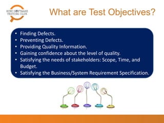 What are Test Objectives?
• Finding Defects.
• Preventing Defects.
• Providing Quality Information.
• Gaining confidence about the level of quality.
• Satisfying the needs of stakeholders: Scope, Time, and
Budget.
• Satisfying the Business/System Requirement
Specification.
4
 