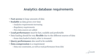 Analytics database requirements
• Fast access to large amounts of data
• Scalable as data grows over time
– Analytics requirements increasing
– Regulatory requirements
– New data sources are added
• Load performance must be fast, scalable and predictable
• Data loading should be very flexible due to the different sources of data
– Some data loaded in batch, other is streamed
• Query performance also need to be scalable
• Data compression is a requirement
– Data size constraints, as well as read performance from disk
 