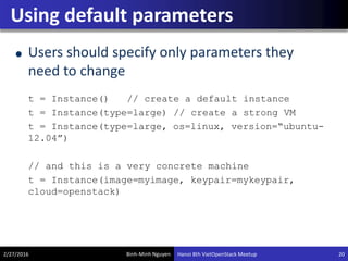 Binh-Minh Nguyen
Using default parameters
Users should specify only parameters they
need to change
t = Instance() // create a default instance
t = Instance(type=large) // create a strong VM
t = Instance(type=large, os=linux, version=“ubuntu-
12.04”)
// and this is a very concrete machine
t = Instance(image=myimage, keypair=mykeypair,
cloud=openstack)
2/27/2016 Hanoi 8th VietOpenStack Meetup 20
 