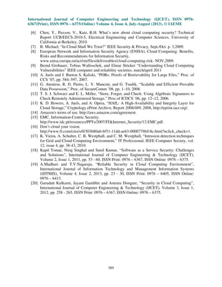 International Journal of Computer Engineering and Technology (IJCET), ISSN 0976-
6367(Print), ISSN 0976 – 6375(Online) Volume 4, Issue 4, July-August (2013), © IAEME
389
[6] Chen, Y., Paxson, V., Katz, R.H. What’s new about cloud computing security? Technical
Report UCB/EECS-2010-5, Electrical Engineering and Computer Sciences, University of
California at Berkeley, 2010.
[7] B. Michael, “In Cloud Shall We Trust?” IEEE Security & Privacy, Sept./Oct. p. 3,2009.
[8] European Network and Information Security Agency (ENISA), Cloud Computing: Benefits,
Risks and Recommendations for Information Security,
www.enisa.europa.eu/act/rm/files/deliverables/cloud-computing-risk- NOV,2009.
[9] Bernd Grobauer, Tobias Walloschek, and Elmar Stöcker “Understanding Cloud Computing
Vulnerabilities” IEEE computer and reliability societies, march/april 2011
[10] A. Juels and J. Burton S. Kaliski, “PORs: Proofs of Retrievability for Large Files,” Proc. of
CCS ’07, pp. 584–597, 2007.
[11] G. Ateniese, R. D. Pietro, L. V. Mancini, and G. Tsudik, “Scalable and Efficient Provable
Data Possession,” Proc. of SecureComm ’08, pp. 1–10, 2008.
[12] T. S. J. Schwarz and E. L. Miller, “Store, Forget, and Check: Using Algebraic Signatures to
Check Remotely Administered Storage,” Proc.of ICDCS ’06, pp. 12–12, 2006.
[13] K. D. Bowers, A. Juels, and A. Oprea, “HAIL: A High-Availability and Integrity Layer for
Cloud Storage,” Cryptology ePrint Archive, Report 2008/489, 2008, http://eprint.iacr.org/.
[14] Amazon's terms of use. http://aws.amazon.com/agreement.
[15] EMC, Information-Centric Security.
http://www.idc.pt/resources/PPTs/2007/IT&Internet_Security/12.EMC.pdf.
[16] Don’t cloud your vision.
http://www.ft.com/cms/s/0/303680a6-bf51-11dd-ae63-0000779fd18c.html?nclick_check=1.
[17] K. Vieira, A. Schulter, C. B. Westphall, and C. M. Westphall, “Intrusion detection techniques
for Grid and Cloud Computing Environment,” IT Professional, IEEE Computer Society, vol.
12, issue 4, pp. 38-43, 2010.
[18] Kapil Tomar, Niraj Singhal and Sunil Kumar, “Software as a Service Security: Challenges
and Solutions”, International Journal of Computer Engineering & Technology (IJCET),
Volume 2, Issue 1, 2011, pp. 53 - 60, ISSN Print: 0976 – 6367, ISSN Online: 0976 – 6375.
[19] A.Madhuri and T.V.Nagaraju, “Reliable Security in Cloud Computing Environment”,
International Journal of Information Technology and Management Information Systems
(IJITMIS), Volume 4, Issue 2, 2013, pp. 23 - 30, ISSN Print: 0976 – 6405, ISSN Online:
0976 – 6413.
[20] Gurudatt Kulkarni, Jayant Gambhir and Amruta Dongare, “Security in Cloud Computing”,
International Journal of Computer Engineering & Technology (IJCET), Volume 3, Issue 1,
2012, pp. 258 - 265, ISSN Print: 0976 – 6367, ISSN Online: 0976 – 6375.
 