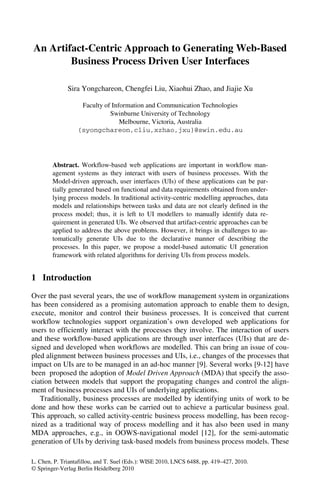 An Artifact-Centric Approach to Generating Web-Based
        Business Process Driven User Interfaces

              Sira Yongchareon, Chengfei Liu, Xiaohui Zhao, and Jiajie Xu

                   Faculty of Information and Communication Technologies
                             Swinburne University of Technology
                                 Melbourne, Victoria, Australia
                  {syongchareon,cliu,xzhao,jxu}@swin.edu.au




        Abstract. Workflow-based web applications are important in workflow man-
        agement systems as they interact with users of business processes. With the
        Model-driven approach, user interfaces (UIs) of these applications can be par-
        tially generated based on functional and data requirements obtained from under-
        lying process models. In traditional activity-centric modelling approaches, data
        models and relationships between tasks and data are not clearly defined in the
        process model; thus, it is left to UI modellers to manually identify data re-
        quirement in generated UIs. We observed that artifact-centric approaches can be
        applied to address the above problems. However, it brings in challenges to au-
        tomatically generate UIs due to the declarative manner of describing the
        processes. In this paper, we propose a model-based automatic UI generation
        framework with related algorithms for deriving UIs from process models.


1 Introduction
Over the past several years, the use of workflow management system in organizations
has been considered as a promising automation approach to enable them to design,
execute, monitor and control their business processes. It is conceived that current
workflow technologies support organization’s own developed web applications for
users to efficiently interact with the processes they involve. The interaction of users
and these workflow-based applications are through user interfaces (UIs) that are de-
signed and developed when workflows are modelled. This can bring an issue of cou-
pled alignment between business processes and UIs, i.e., changes of the processes that
impact on UIs are to be managed in an ad-hoc manner [9]. Several works [9-12] have
been proposed the adoption of Model Driven Approach (MDA) that specify the asso-
ciation between models that support the propagating changes and control the align-
ment of business processes and UIs of underlying applications.
   Traditionally, business processes are modelled by identifying units of work to be
done and how these works can be carried out to achieve a particular business goal.
This approach, so called activity-centric business process modelling, has been recog-
nized as a traditional way of process modelling and it has also been used in many
MDA approaches, e.g., in OOWS-navigational model [12], for the semi-automatic
generation of UIs by deriving task-based models from business process models. These

L. Chen, P. Triantafillou, and T. Suel (Eds.): WISE 2010, LNCS 6488, pp. 419–427, 2010.
© Springer-Verlag Berlin Heidelberg 2010
 