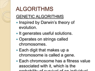 ALGORITHMS
GENETIC ALGORITHMS
 Inspired by Darwin’s theory of
  evolution.
 It generates useful solutions.
 Operates on strings called
  chromosomes.
 Each digit that makes up a
  chromosome is called a gene.
 Each chromosome has a fitness value
  associated with it, which is the
 
