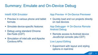 Summary: Emulate and On-Device Debug 
35 
Intel® XDK Emulator 
 Preview in various phone and tablet 
formats 
 Simulate device-specific features 
 Debug using standard Chrome 
DevTools (CDT) 
 Simulation of intel.xdk and Apache 
Cordova APIs 
App Preview  On-Device Previewer 
 Quickly load and run projects directly 
on real devices 
App Debugger  On-Device Remote 
Android Debug 
 Remote access to Android device 
JavaScript console (aka CDT) 
Live Layout Editing 
 Experiment with layout and styling 
options in real-time 
 