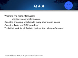 Q & A Where to find more information: http://developer.motorola.com One stop shopping, with links to many other useful places One stop Tools and SDK download Tools that work for all Android devices from all manufacturers. 