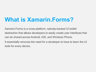 What is Xamarin.Forms? 
Xamarin.Forms is a cross-platform, natively-backed UI toolkit 
abstraction that allows developers to easily create user interfaces that 
can be shared across Android, iOS, and Windows Phone. 
It essentially removes the need for a developer to have to learn the UI 
tools for every device. 
 