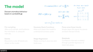 Ridge Regression
Makes scoring in Java nice and
kinda easy.
Residuals
Conﬁdence intervals modelled
through quantile regression of
observed values.
Events
Recurrent or one-off events are
shown to the model.
Piece-wise linear trends
Breaks down the signal into pieces
and learn the last trends.
Gaussian Basis Functions
Allow us to teach the model to
understand business cycles
The model
Discover anomalous behaviour
based on a probability p.
Pre-sampling
Allow us to sample and bucketize
the merchants to adequate
intervals.
 