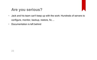 Are you serious? 
Jack and his team can't keep up with the work: Hundreds of servers to 
configure, monitor, backup, restore, fix ... 
Documentation is left behind 
• 
• 
23 
 
