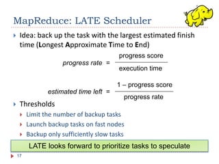 MapReduce: LATE Scheduler
    Idea: back up the task with the largest estimated finish
     time (Longest Approximate Time to End)
                                          progress score
                      progress rate =
                                          execution time

                                         1 – progress score
                estimated time left =
                                           progress rate
    Thresholds
        Limit the number of backup tasks
        Launch backup tasks on fast nodes
        Backup only sufficiently slow tasks
         LATE looks forward to prioritize tasks to speculate
    17
 