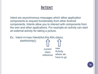INTENT
Intent are asynchronous messages which allow application
components to request functionality from other Android
components. Intents allow you to interact with components from
the own and other applications. For example an activity can start
an external activity for taking a picture.
Ex. Intent in=new Intent(Act.this,Klm.class);
startActivity();
current
class
reference
new
Activity
where we
have to go
18
 