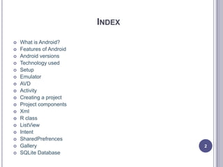 INDEX
 What is Android?
 Features of Android
 Android versions
 Technology used
 Setup
 Emulator
 AVD
 Activity
 Creating a project
 Project components
 Xml
 R class
 ListView
 Intent
 SharedPrefrences
 Gallery
 SQLite Database
2
 