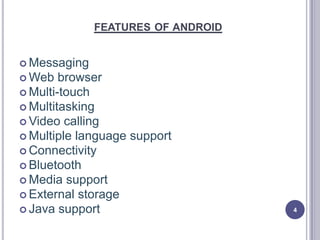 FEATURES OF ANDROID
 Messaging
 Web browser
 Multi-touch
 Multitasking
 Video calling
 Multiple language support
 Connectivity
 Bluetooth
 Media support
 External storage
 Java support 4
 