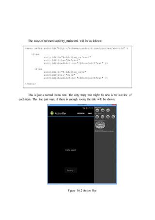 The code of resmenuactivity_main.xml will be as follows:
This is just a normal menu xml. The only thing that might be new is the last line of
each item. This line just says, if there is enough room, the title will be shown.
Figure 16.2 Action Bar
<menu xmlns:android="http://schemas.android.com/apk/res/android" >
<item
android:id="@+id/item_refresh"
android:title="Refresh"
android:showAsAction="ifRoom|withText" />
<item
android:id="@+id/item_save"
android:title="Save"
android:showAsAction="ifRoom|withText" />
</menu>
 