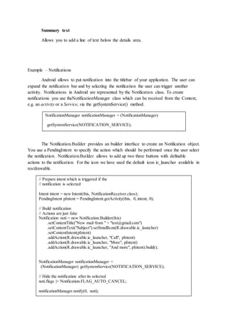 Summary text
Allows you to add a line of text below the details area.
Example – Notifications
Android allows to put notification into the titlebar of your application. The user can
expand the notification bar and by selecting the notification the user can trigger another
activity. Notifications in Android are represented by the Notification class. To create
notifications you use theNotificationManager class which can be received from the Context,
e.g. an activity or a Service, via the getSystemService() method.
The Notification.Builder provides an builder interface to create an Notification object.
You use a PendingIntent to specify the action which should be performed once the user select
the notification. Notification.Builder allows to add up two three buttons with definable
actions to the notification. For the icon we have used the default icon ic_launcher available in
res/drawable.
NotificationManager notificationManager = (NotificationManager)
getSystemService(NOTIFICATION_SERVICE);
// Prepare intent which is triggered if the
// notification is selected
Intent intent = new Intent(this, NotificationReceiver.class);
PendingIntent pIntent = PendingIntent.getActivity(this, 0, intent, 0);
// Build notification
// Actions are just fake
Notification noti = new Notification.Builder(this)
.setContentTitle("New mail from " + "test@gmail.com")
.setContentText("Subject").setSmallIcon(R.drawable.ic_launcher)
.setContentIntent(pIntent)
.addAction(R.drawable.ic_launcher, "Call", pIntent)
.addAction(R.drawable.ic_launcher, "More", pIntent)
.addAction(R.drawable.ic_launcher, "And more", pIntent).build();
NotificationManager notificationManager =
(NotificationManager) getSystemService(NOTIFICATION_SERVICE);
// Hide the notification after its selected
noti.flags |= Notification.FLAG_AUTO_CANCEL;
notificationManager.notify(0, noti);
 
