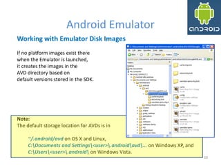 1010
Android Emulator
10
Working with Emulator Disk Images
If no platform images exist there
when the Emulator is launched,
it creates the images in the
AVD directory based on
default versions stored in the SDK.
Note:
The default storage location for AVDs is in
~/.android/avd on OS X and Linux,
C:Documents and Settings<user>.androidavd... on Windows XP, and
C:Users<user>.android on Windows Vista.
 
