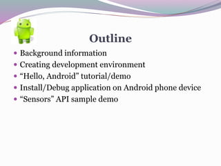 Outline
 Background information
 Creating development environment
 “Hello, Android” tutorial/demo
 Install/Debug application on Android phone device
 “Sensors” API sample demo
 