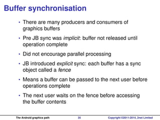 Buffer synchronisation
• There are many producers and consumers of
graphics buffers
• Pre JB sync was implicit: buffer not released until
operation complete
• Did not encourage parallel processing
• JB introduced explicit sync: each buffer has a sync
object called a fence
• Means a buffer can be passed to the next user before
operations complete
• The next user waits on the fence before accessing
the buffer contents
The Android graphics path 35 Copyright ©2011-2014, 2net Limited
 