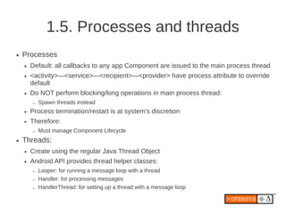 1.5. Processes and threads
●   Processes
    ●   Default: all callbacks to any app Component are issued to the main process thread
    ●   <activity>—<service>—<recipient>—<provider> have process attribute to override
        default
    ●   Do NOT perform blocking/long operations in main process thread:
        –   Spawn threads instead
    ●   Process termination/restart is at system’s discretion
    ●   Therefore:
        –   Must manage Component Lifecycle
●   Threads:
    ●   Create using the regular Java Thread Object
    ●   Android API provides thread helper classes:
        –   Looper: for running a message loop with a thread
        –   Handler: for processing messages
        –   HandlerThread: for setting up a thread with a message loop
 