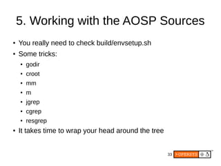 33
5. Working with the AOSP Sources
● You really need to check build/envsetup.sh
● Some tricks:
● godir
● croot
● mm
● m
● jgrep
● cgrep
● resgrep
● It takes time to wrap your head around the tree
 