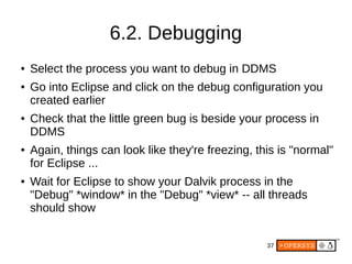 37
6.2. Debugging
● Select the process you want to debug in DDMS
● Go into Eclipse and click on the debug configuration you
created earlier
● Check that the little green bug is beside your process in
DDMS
● Again, things can look like they're freezing, this is "normal"
for Eclipse ...
● Wait for Eclipse to show your Dalvik process in the
"Debug" *window* in the "Debug" *view* -- all threads
should show
 