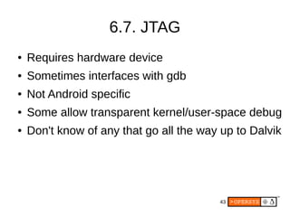 43
6.7. JTAG
● Requires hardware device
● Sometimes interfaces with gdb
● Not Android specific
● Some allow transparent kernel/user-space debug
● Don't know of any that go all the way up to Dalvik
 
