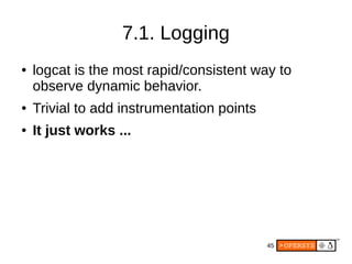 45
7.1. Logging
● logcat is the most rapid/consistent way to
observe dynamic behavior.
● Trivial to add instrumentation points
● It just works ...
 