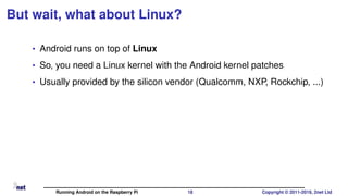 But wait, what about Linux?
• Android runs on top of Linux
• So, you need a Linux kernel with the Android kernel patches
• Usually provided by the silicon vendor (Qualcomm, NXP, Rockchip, ...)
Running Android on the Raspberry Pi 18 Copyright © 2011-2019, 2net Ltd
 