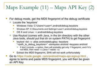 Maps Example (11) – Maps API Key (2)
 For debug mode, get the MD5 fingerprint of the debug certificate
 Locate the ‘keystore’
 Windows Vista: C:Users<user>.androiddebug.keystore
 Windows XP: C:Documents and Settings<user>.androiddebug.keystore
 OS X and Linux: ~/.android/debug.keystore
 Use Keytool (comes with Java, in the bin directory with the other
Java tools, should put that dir on system PATH) to get fingerprint
 keytool -list –v -alias androiddebugkey -keystore
“<path_to_debug_keystore>” -storepass android -keypass android
 If don’t include –v option, then will probably get only 1 fingerprint, and if it’s
not MD5, then need –v (Java 7 needs –v)
 Extract the MD5 fingerprint, SHA will not work unfortunately
 Go to https://code.google. com/android/maps-api-signup.html ,
agree to terms and paste MD5 fingerprint, you will then be given
an API Key
 
