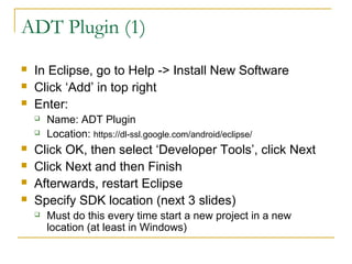 ADT Plugin (1)
 In Eclipse, go to Help -> Install New Software
 Click ‘Add’ in top right
 Enter:
 Name: ADT Plugin
 Location: https://dl-ssl.google.com/android/eclipse/
 Click OK, then select ‘Developer Tools’, click Next
 Click Next and then Finish
 Afterwards, restart Eclipse
 Specify SDK location (next 3 slides)
 Must do this every time start a new project in a new
location (at least in Windows)
 