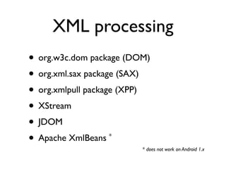 XML processing
• org.w3c.dom package (DOM)
• org.xml.sax package (SAX)
• org.xmlpull package (XPP)
• XStream
• JDOM
• Apache XmlBeans*

                         * does not work on Android 1.x
 