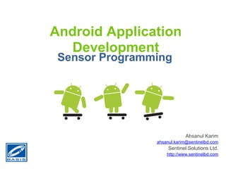 Android Application
   Development
 Sensor Programming




                             Ahsanul Karim
                ahsanul.karim@sentinelbd.com
                     Sentinel Solutions Ltd.
                    http://www.sentinelbd.com
 