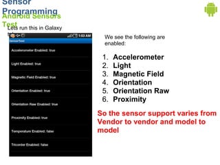 Sensor
Programming
Android Sensors
Test run this in Galaxy
 Lets
  tab
                            We see the following are
                            enabled:

                           1.   Accelerometer
                           2.   Light
                           3.   Magnetic Field
                           4.   Orientation
                           5.   Orientation Raw
                           6.   Proximity
                          So the sensor support varies from
                          Vendor to vendor and model to
                          model
 