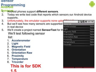 Sensor
Programming
Android
Sensors phones support different sensors.
1. Android
2.   Today we write test code that reports which sensors our Android device
     supports.
3.   Unfortunately, the emulator supports none upto SDK 1.5.
4.   But we’ll see how many sensors are supported
     in real device
5.   We’ll create a project named SensorTest for this.
     We’ll test following sensor
     list:
     1.   Accelerometer
     2.   Light
     3.   Magnetic Field
     4.   Orientation
     5.   Orientation Raw
     6.   Proximity
     7.   Temperature
     8.   Tricorder
          This is for SDK
 