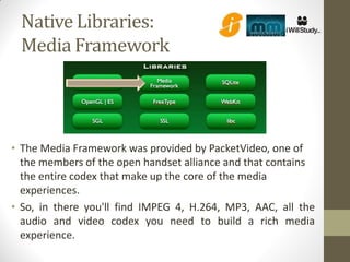 Native Libraries:
 Media Framework




• The Media Framework was provided by PacketVideo, one of
  the members of the open handset alliance and that contains
  the entire codex that make up the core of the media
  experiences.
• So, in there you'll find IMPEG 4, H.264, MP3, AAC, all the
  audio and video codex you need to build a rich media
  experience.
 