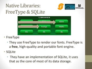 Native Libraries:
 FreeType & SQLite



• FreeType
  • They use FreeType to render our fonts. FreeType is
    a free, high-quality and portable font engine.
• SQLite
  • They have an implementation of SQLite, it uses
    that as the core of most of its data storage.
 